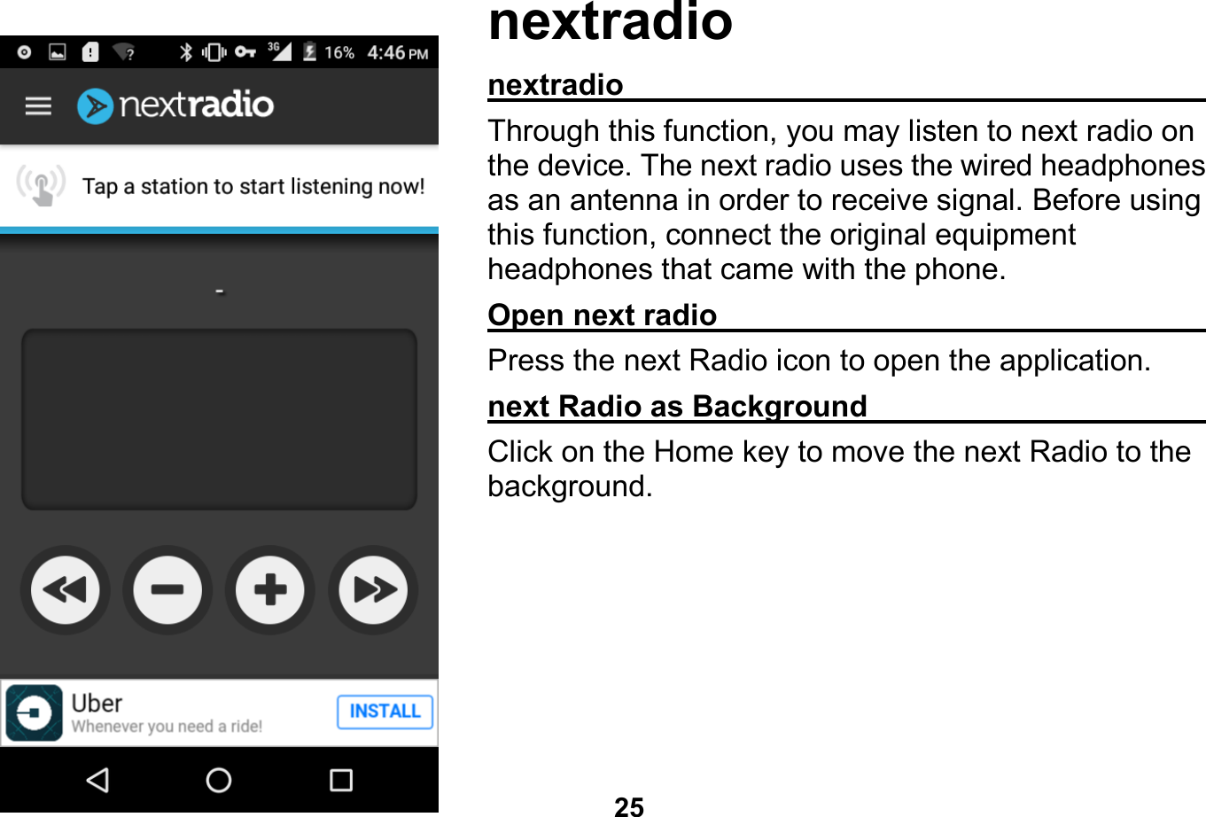   25  nextradio nextradio                                                    Through this function, you may listen to next radio on the device. The next radio uses the wired headphones as an antenna in order to receive signal. Before using this function, connect the original equipment headphones that came with the phone. Open next radio                                              Press the next Radio icon to open the application. next Radio as Background                               Click on the Home key to move the next Radio to the background.   