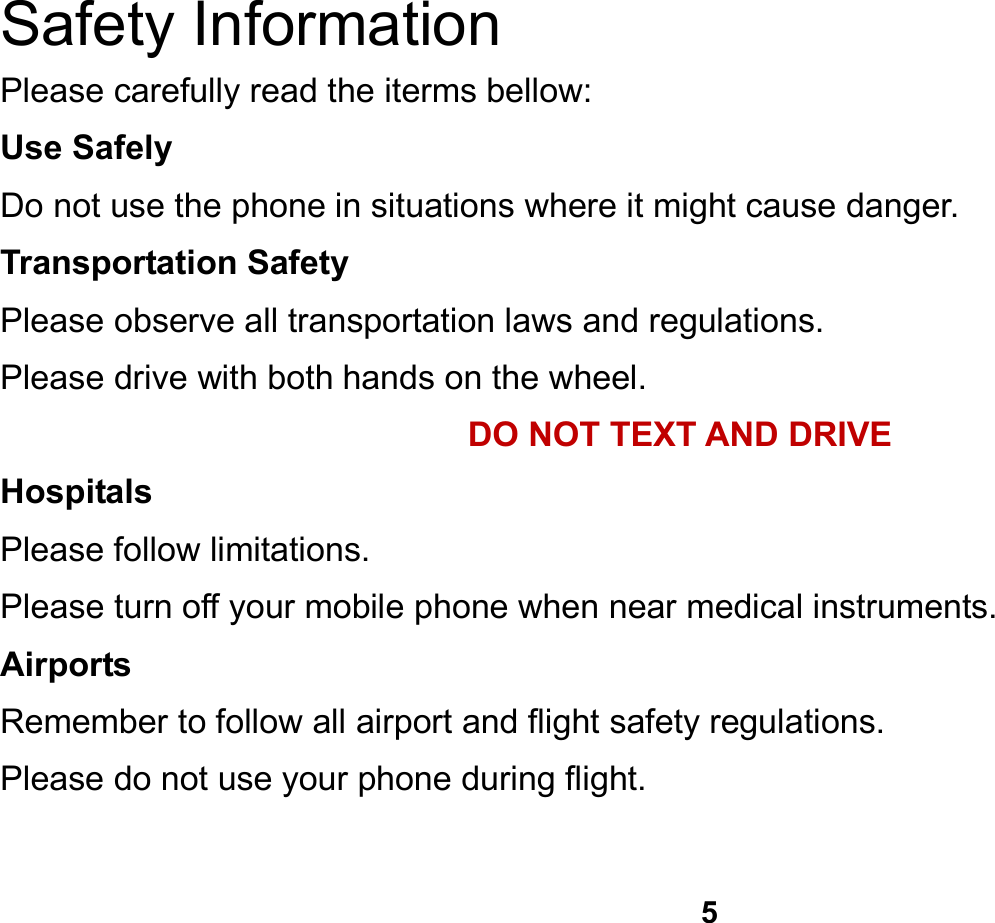   5  Safety Information Please carefully read the iterms bellow: Use Safely Do not use the phone in situations where it might cause danger. Transportation Safety Please observe all transportation laws and regulations. Please drive with both hands on the wheel.   DO NOT TEXT AND DRIVE Hospitals Please follow limitations. Please turn off your mobile phone when near medical instruments. Airports Remember to follow all airport and flight safety regulations.   Please do not use your phone during flight.  
