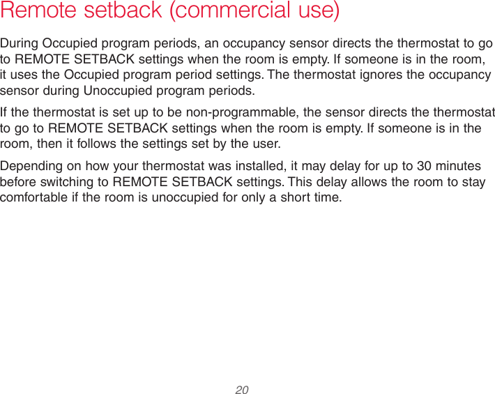  20 Remote setback (commercial use)During Occupied program periods, an occupancy sensor directs the thermostat to go to REMOTE SETBACK settings when the room is empty. If someone is in the room, it uses the Occupied program period settings. The thermostat ignores the occupancy sensor during Unoccupied program periods.If the thermostat is set up to be non-programmable, the sensor directs the thermostat to go to REMOTE SETBACK settings when the room is empty. If someone is in the room, then it follows the settings set by the user.Depending on how your thermostat was installed, it may delay for up to 30 minutes before switching to REMOTE SETBACK settings. This delay allows the room to stay comfortable if the room is unoccupied for only a short time.