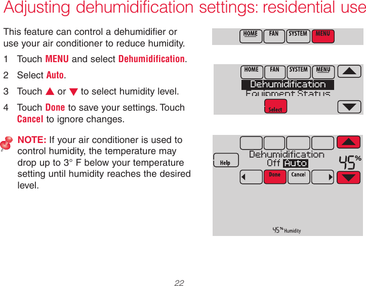  22 Adjusting dehumidification settings: residential useThis feature can control a dehumidifier or use your air conditioner to reduce humidity.1  Touch MENU and select Dehumidification.2  Select Auto.3  Touch s or t to select humidity level.4  Touch Done to save your settings. Touch Cancel to ignore changes.NOTE: If your air conditioner is used to control humidity, the temperature may drop up to 3° F below your temperature setting until humidity reaches the desired level.DehumidificationEquipment StatusDehumidificationOff  Auto