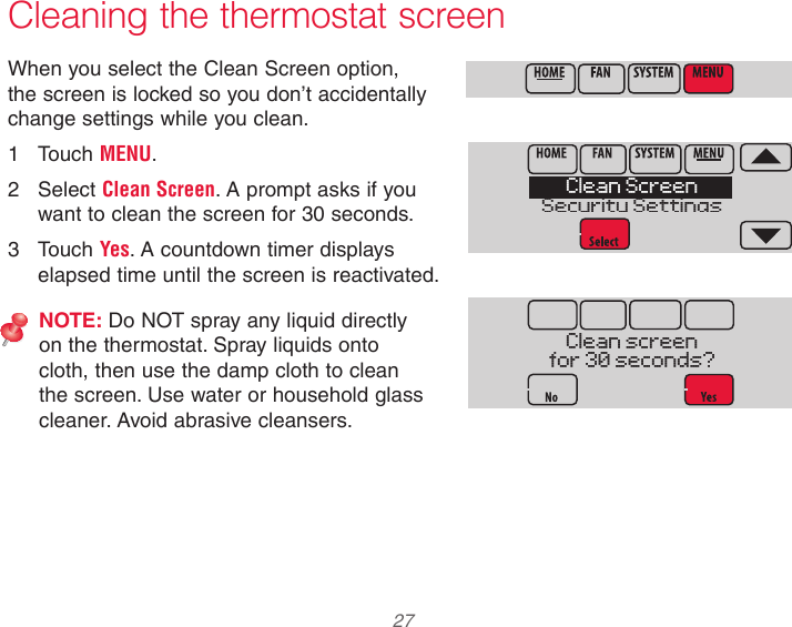  27  Cleaning the thermostat screenWhen you select the Clean Screen option, the screen is locked so you don’t accidentally change settings while you clean.1  Touch MENU.2  Select Clean Screen. A prompt asks if you want to clean the screen for 30 seconds.3  Touch Yes. A countdown timer displays elapsed time until the screen is reactivated.NOTE: Do NOT spray any liquid directly on the thermostat. Spray liquids onto cloth, then use the damp cloth to clean the screen. Use water or household glass cleaner. Avoid abrasive cleansers.Clean ScreenSecurity SettingsClean screenfor 30 seconds?