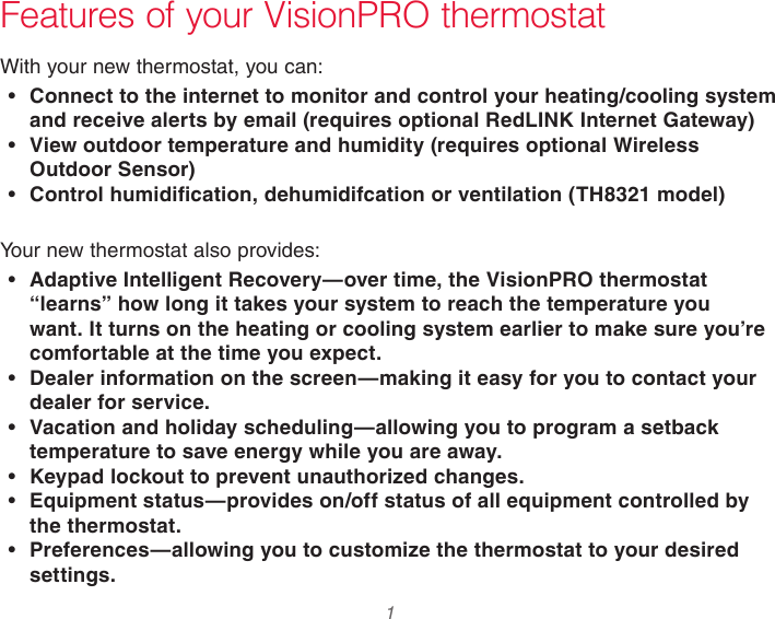  1  Features of your VisionPRO thermostatWith your new thermostat, you can:• Connect to the internet to monitor and control your heating/cooling system and receive alerts by email (requires optional RedLINK Internet Gateway)• View outdoor temperature and humidity (requires optional Wireless Outdoor Sensor)• Control humidification, dehumidifcation or ventilation (TH8321 model)Your new thermostat also provides:• Adaptive Intelligent Recovery—over time, the VisionPRO thermostat “learns” how long it takes your system to reach the temperature you want. It turns on the heating or cooling system earlier to make sure you’re comfortable at the time you expect.• Dealer information on the screen—making it easy for you to contact your dealer for service.• Vacation and holiday scheduling—allowing you to program a setback temperature to save energy while you are away.• Keypad lockout to prevent unauthorized changes.• Equipment status—provides on/off status of all equipment controlled by the thermostat.• Preferences—allowing you to customize the thermostat to your desired settings.
