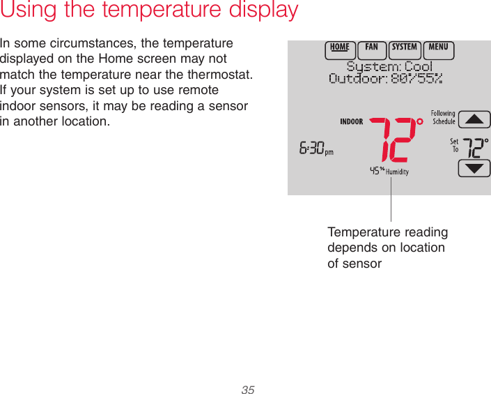  35  Using the temperature displayIn some circumstances, the temperature displayed on the Home screen may not match the temperature near the thermostat. If your system is set up to use remote indoor sensors, it may be reading a sensor in another location.Temperature reading depends on location of sensor