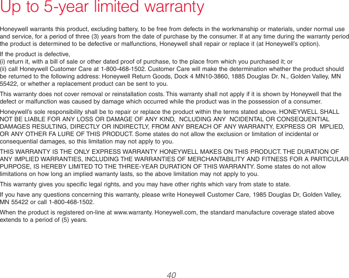  40Up to 5-year limited warrantyHoneywell warrants this product, excluding battery, to be free from defects in the workmanship or materials, under normal use and service, for a period of three (3) years from the date of purchase by the consumer. If at any time during the warranty period the product is determined to be defective or malfunctions, Honeywell shall repair or replace it (at Honeywell’s option).If the product is defective, (i) return it, with a bill of sale or other dated proof of purchase, to the place from which you purchased it; or (ii) call Honeywell Customer Care at 1-800-468-1502. Customer Care will make the determination whether the product should be returned to the following address: Honeywell Return Goods, Dock 4 MN10-3860, 1885 Douglas Dr. N., Golden Valley, MN 55422, or whether a replacement product can be sent to you.This warranty does not cover removal or reinstallation costs. This warranty shall not apply if it is shown by Honeywell that the defect or malfunction was caused by damage which occurred while the product was in the possession of a consumer.Honeywell’s sole responsibility shall be to repair or replace the product within the terms stated above. HONEYWELL SHALL NOT BE LIABLE FOR ANY LOSS OR DAMAGE OF ANY KIND,  NCLUDING ANY  NCIDENTAL OR CONSEQUENTIAL DAMAGES RESULTING, DIRECTLY OR INDIRECTLY, FROM ANY BREACH OF ANY WARRANTY, EXPRESS OR  MPLIED, OR ANY OTHER FA LURE OF THIS PRODUCT. Some states do not allow the exclusion or limitation of incidental or consequential damages, so this limitation may not apply to you.THIS WARRANTY IS THE ONLY EXPRESS WARRANTY HONEYWELL MAKES ON THIS PRODUCT. THE DURATION OF ANY IMPLIED WARRANTIES, INCLUDING THE WARRANTIES OF MERCHANTABILITY AND FITNESS FOR A PARTICULAR PURPOSE, IS HEREBY LIMITED TO THE THREE-YEAR DURATION OF THIS WARRANTY. Some states do not allow limitations on how long an implied warranty lasts, so the above limitation may not apply to you.This warranty gives you specific legal rights, and you may have other rights which vary from state to state.If you have any questions concerning this warranty, please write Honeywell Customer Care, 1985 Douglas Dr, Golden Valley, MN 55422 or call 1-800-468-1502.When the product is registered on-line at www.warranty. Honeywell.com, the standard manufacture coverage stated above extends to a period of (5) years.