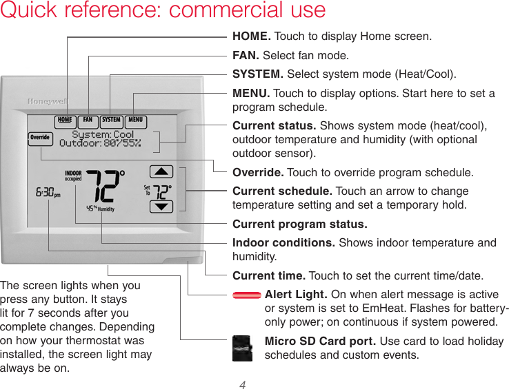  4 Quick reference: commercial useHOME. Touch to display Home screen.FAN. Select fan mode.SYSTEM. Select system mode (Heat/Cool).MENU. Touch to display options. Start here to set a program schedule.Current status. Shows system mode (heat/cool), outdoor temperature and humidity (with optional outdoor sensor).Override. Touch to override program schedule.Current schedule. Touch an arrow to change temperature setting and set a temporary hold.Current program status.Indoor conditions. Shows indoor temperature and humidity.Current time. Touch to set the current time/date. Alert Light. On when alert message is active or system is set to EmHeat. Flashes for battery-only power; on continuous if system powered.Micro SD Card port. Use card to load holiday schedules and custom events.The screen lights when you press any button. It stays lit for 7 seconds after you complete changes. Depending on how your thermostat was installed, the screen light may always be on.