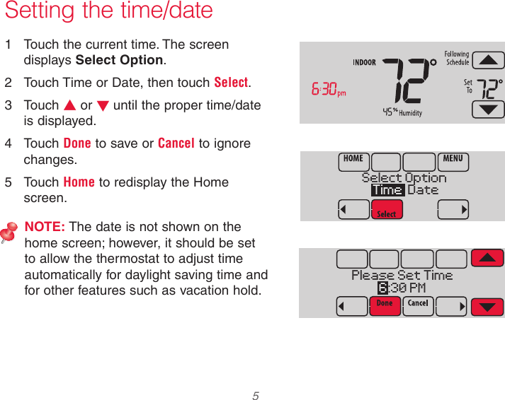  5  Setting the time/date1  Touch the current time. The screen displays Select Option.2  Touch Time or Date, then touch Select.3  Touch s or t until the proper time/date is displayed.4  Touch Done to save or Cancel to ignore changes.5  Touch Home to redisplay the Home screen.NOTE: The date is not shown on the home screen; however, it should be set to allow the thermostat to adjust time automatically for daylight saving time and for other features such as vacation hold.Select Option Time  DatePlease Set Time6 :30 PM