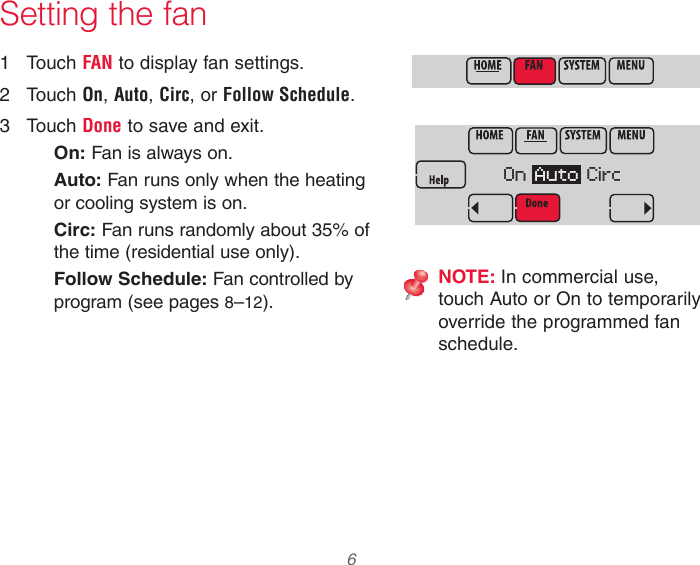  6 Setting the fan1  Touch FAN to display fan settings.2  Touch On, Auto, Circ, or Follow Schedule.3  Touch Done to save and exit.On: Fan is always on.Auto: Fan runs only when the heating or cooling system is on.Circ: Fan runs randomly about 35% of the time (residential use only).Follow Schedule: Fan controlled by program (see pages 8–12).NOTE: In commercial use, touch Auto or On to temporarily override the programmed fan schedule.On  Auto  Circ