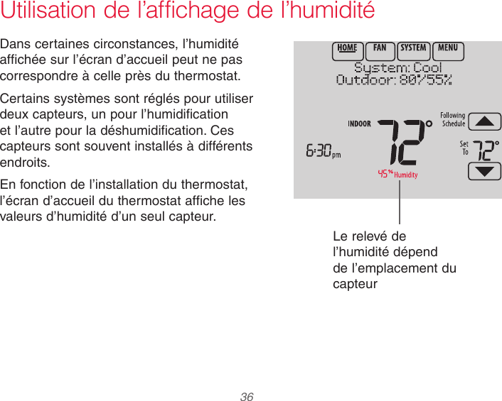  36Utilisation de l’affichage de l’humiditéDans certaines circonstances, l’humidité affichée sur l’écran d’accueil peut ne pas correspondre à celle près du thermostat.Certains systèmes sont réglés pour utiliser deux capteurs, un pour l’humidification et l’autre pour la déshumidification. Ces capteurs sont souvent installés à différents endroits.En fonction de l’installation du thermostat, l’écran d’accueil du thermostat affiche les valeurs d’humidité d’un seul capteur.Le relevé de l’humidité dépend de l’emplacement du capteur